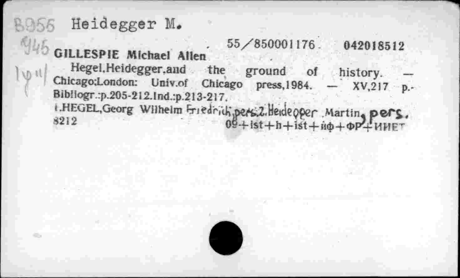 ﻿?. ’56 Heidegger M.
. 55/850001176.	042018512
GILLESPIE Michael Allen
Hegel.Heidegger.and the ground of history. — ChicagotLondon: Univ.of Chicago press, 1984. — XV.217 p.-Bib!iogr:p.205-2i2.1nd.:p.213-217.
i.HEGEL,Georg Wilhelm Eri<r<iriUi^fc2,HeideQper Martin. peTJ, !i212	09-+-ist4-h-f-ist4-ii<|>+<PP?t-HHET